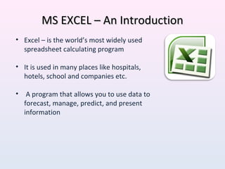 MS EXCEL – An IntroductionMS EXCEL – An Introduction
• Excel – is the world’s most widely used
spreadsheet calculating program
• It is used in many places like hospitals,
hotels, school and companies etc.
• A program that allows you to use data to
forecast, manage, predict, and present
information
 