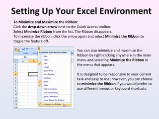 Setting Up Your Excel Environment
To Minimize and Maximize the Ribbon:
Click the drop-down arrow next to the Quick Access toolbar.
Select Minimize Ribbon from the list. The Ribbon disappears.
To maximize the ribbon, click the arrow again and select Minimize the Ribbon to
toggle the feature off.
You can also minimize and maximize the
Ribbon by right-clicking anywhere in the main
menu and selecting Minimize the Ribbon in
the menu that appears.
It is designed to be responsive to your current
task and easy to use; however, you can choose
to minimize the Ribbon if you would prefer to
use different menus or keyboard shortcuts.
 