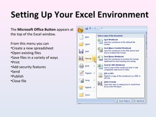 Setting Up Your Excel Environment
The Microsoft Office Button appears at
the top of the Excel window.
From this menu you can
•Create a new spreadsheet
•Open existing files
•Save files in a variety of ways
•Print
•Add security features
•Send
•Publish
•Close file
 
