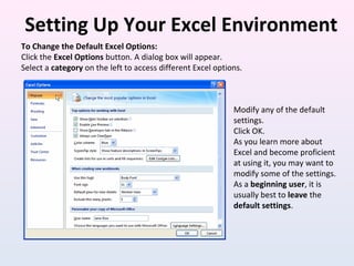 Setting Up Your Excel Environment
To Change the Default Excel Options:
Click the Excel Options button. A dialog box will appear.
Select a category on the left to access different Excel options.
Modify any of the default
settings.
Click OK.
As you learn more about
Excel and become proficient
at using it, you may want to
modify some of the settings.
As a beginning user, it is
usually best to leave the
default settings.
 