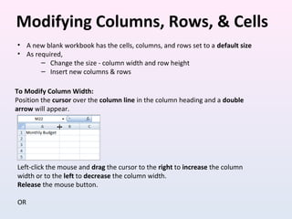 Modifying Columns, Rows, & Cells
To Modify Column Width:
Position the cursor over the column line in the column heading and a double
arrow will appear.
Left-click the mouse and drag the cursor to the right to increase the column
width or to the left to decrease the column width.
Release the mouse button.
OR
• A new blank workbook has the cells, columns, and rows set to a default size
• As required,
– Change the size - column width and row height
– Insert new columns & rows
 