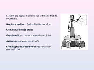 Much of the appeal of Excel is due to the fact that it’s
so versatile.
Number crunching – Budget Creation, Analysis
Creating customized charts
Organizing lists: row-and-column layout & list
Accessing other data: Import data
Creating graphical dashboards – summarize in
concise format
 