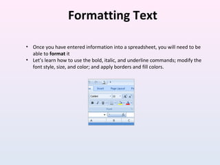 Formatting Text
• Once you have entered information into a spreadsheet, you will need to be
able to format it
• Let’s learn how to use the bold, italic, and underline commands; modify the
font style, size, and color; and apply borders and fill colors.
 