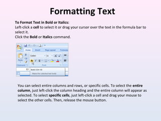 Formatting Text
To Format Text in Bold or Italics:
Left-click a cell to select it or drag your cursor over the text in the formula bar to
select it.
Click the Bold or Italics command.
You can select entire columns and rows, or specific cells. To select the entire
column, just left-click the column heading and the entire column will appear as
selected. To select specific cells, just left-click a cell and drag your mouse to
select the other cells. Then, release the mouse button.
 