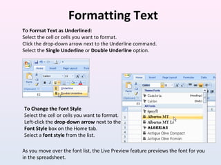 Formatting Text
To Format Text as Underlined:
Select the cell or cells you want to format.
Click the drop-down arrow next to the Underline command.
Select the Single Underline or Double Underline option.
To Change the Font Style
Select the cell or cells you want to format.
Left-click the drop-down arrow next to the
Font Style box on the Home tab.
Select a font style from the list.
As you move over the font list, the Live Preview feature previews the font for you
in the spreadsheet.
 
