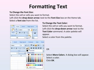 Formatting Text
To Change the Font Size:
Select the cell or cells you want to format.
Left-click the drop-down arrow next to the Font Size box on the Home tab.
Select a font size from the list.
To Change the Text Color:
Select the cell or cells you want to format.
Left-click the drop-down arrow next to the
Text Color command. A color palette will
appear.
Select a color from the palette.
OR
Select More Colors. A dialog box will appear.
Select a color.
Click OK.
 