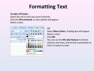 Formatting Text
To add a Fill Color:
Select the cell or cells you want to format.
Click the Fill command. A color palette will appear.
Select a color.
OR
Select More Colors. A dialog box will appear.
Select a color.
Click OK.
You can use the fill color feature to format
columns and rows, and format a worksheet so
that it is easier to read.
 
