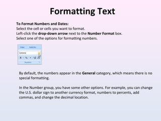 Formatting Text
To Format Numbers and Dates:
Select the cell or cells you want to format.
Left-click the drop-down arrow next to the Number Format box.
Select one of the options for formatting numbers.
By default, the numbers appear in the General category, which means there is no
special formatting.
In the Number group, you have some other options. For example, you can change
the U.S. dollar sign to another currency format, numbers to percents, add
commas, and change the decimal location.
 