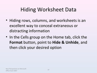 Hiding Worksheet Data
• Hiding rows, columns, and worksheets is an
excellent way to conceal extraneous or
distracting information
• In the Cells group on the Home tab, click the
Format button, point to Hide & Unhide, and
then click your desired option
New Perspectives on Microsoft
Office Excel 2007
37
 