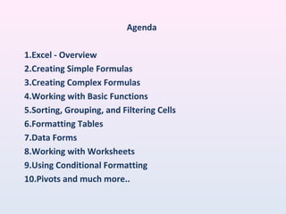 Agenda
1.Excel - Overview
2.Creating Simple Formulas
3.Creating Complex Formulas
4.Working with Basic Functions
5.Sorting, Grouping, and Filtering Cells
6.Formatting Tables
7.Data Forms
8.Working with Worksheets
9.Using Conditional Formatting
10.Pivots and much more..
 