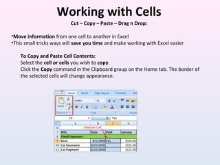 Working with Cells
Cut – Copy – Paste – Drag n Drop:
•Move information from one cell to another in Excel
•This small tricks ways will save you time and make working with Excel easier
To Copy and Paste Cell Contents:
Select the cell or cells you wish to copy.
Click the Copy command in the Clipboard group on the Home tab. The border of
the selected cells will change appearance.
 