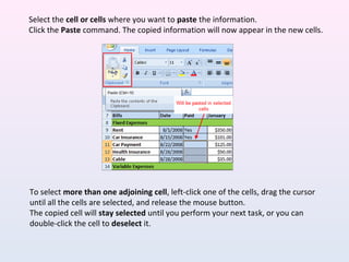 To select more than one adjoining cell, left-click one of the cells, drag the cursor
until all the cells are selected, and release the mouse button.
The copied cell will stay selected until you perform your next task, or you can
double-click the cell to deselect it.
Select the cell or cells where you want to paste the information.
Click the Paste command. The copied information will now appear in the new cells.
 