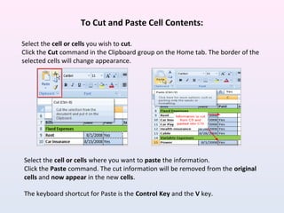 To Cut and Paste Cell Contents:
Select the cell or cells you wish to cut.
Click the Cut command in the Clipboard group on the Home tab. The border of the
selected cells will change appearance.
Select the cell or cells where you want to paste the information.
Click the Paste command. The cut information will be removed from the original
cells and now appear in the new cells.
The keyboard shortcut for Paste is the Control Key and the V key.
 