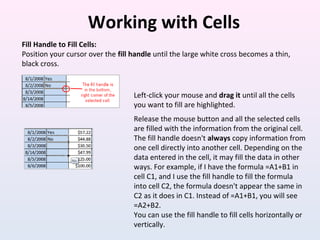 Working with Cells
Fill Handle to Fill Cells:
Position your cursor over the fill handle until the large white cross becomes a thin,
black cross.
Left-click your mouse and drag it until all the cells
you want to fill are highlighted.
Release the mouse button and all the selected cells
are filled with the information from the original cell.
The fill handle doesn't always copy information from
one cell directly into another cell. Depending on the
data entered in the cell, it may fill the data in other
ways. For example, if I have the formula =A1+B1 in
cell C1, and I use the fill handle to fill the formula
into cell C2, the formula doesn't appear the same in
C2 as it does in C1. Instead of =A1+B1, you will see
=A2+B2.
You can use the fill handle to fill cells horizontally or
vertically.
 
