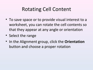 Rotating Cell Content
• To save space or to provide visual interest to a
worksheet, you can rotate the cell contents so
that they appear at any angle or orientation
• Select the range
• In the Alignment group, click the Orientation
button and choose a proper rotation
 