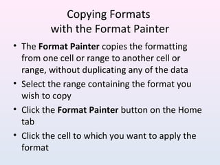 Copying Formats
with the Format Painter
• The Format Painter copies the formatting
from one cell or range to another cell or
range, without duplicating any of the data
• Select the range containing the format you
wish to copy
• Click the Format Painter button on the Home
tab
• Click the cell to which you want to apply the
format
 