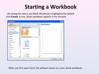 Starting a Workbook
- the dialog box opens and Blank Workbook is highlighted by default
Click Create. A new, blank workbook appears in the window.
When you first open Excel, the software opens to a new, blank workbook.
 