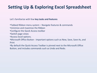 Setting Up & Exploring Excel Spreadsheet
Let’s familiarize with few key tasks and features
•Tabbed Ribbon menu system – Navigate features & commands
•minimize and maximize the Ribbon
•Configure the Quick Access toolbar
•Switch page views
•Access Excel options.
•Microsoft Office Button - important options such as New, Save, Save As, and
Print
•By default the Quick Access Toolbar is pinned next to the Microsoft Office
Button, and includes commands such as Undo and Redo.
 