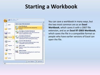 Starting a Workbook
You can save a workbook in many ways, but
the two most common are as an Excel
Workbook, which saves it with a 2007 file
extension, and as an Excel 97-2003 Workbook,
which saves the file in a compatible format so
people who have earlier versions of Excel can
open the file.
 