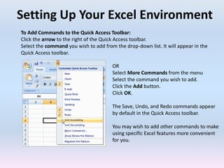 Setting Up Your Excel Environment
To Add Commands to the Quick Access Toolbar:
Click the arrow to the right of the Quick Access toolbar.
Select the command you wish to add from the drop-down list. It will appear in the
Quick Access toolbar.
OR
Select More Commands from the menu
Select the command you wish to add.
Click the Add button.
Click OK.
The Save, Undo, and Redo commands appear
by default in the Quick Access toolbar.
You may wish to add other commands to make
using specific Excel features more convenient
for you.
 