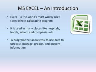 MS EXCEL – An Introduction
• Excel – is the world’s most widely used
spreadsheet calculating program
• It is used in many places like hospitals,
hotels, school and companies etc.
• A program that allows you to use data to
forecast, manage, predict, and present
information
 