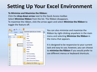 Setting Up Your Excel Environment
To Minimize and Maximize the Ribbon:
Click the drop-down arrow next to the Quick Access toolbar.
Select Minimize Ribbon from the list. The Ribbon disappears.
To maximize the ribbon, click the arrow again and select Minimize the Ribbon to
toggle the feature off.
You can also minimize and maximize the
Ribbon by right-clicking anywhere in the main
menu and selecting Minimize the Ribbon in
the menu that appears.
It is designed to be responsive to your current
task and easy to use; however, you can choose
to minimize the Ribbon if you would prefer to
use different menus or keyboard shortcuts.
 