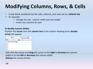 Modifying Columns, Rows, & Cells
To Modify Column Width:
Position the cursor over the column line in the column heading and a double
arrow will appear.
Left-click the mouse and drag the cursor to the right to increase the column
width or to the left to decrease the column width.
Release the mouse button.
OR
• A new blank workbook has the cells, columns, and rows set to a default size
• As required,
– Change the size - column width and row height
– Insert new columns & rows
 