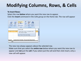 Modifying Columns, Rows, & Cells
To Insert Rows:
Select the row below where you want the new row to appear.
Click the Insert command in the Cells group on the Home tab. The row will appear
The new row always appears above the selected row.
Make sure that you select the entire row below where you want the new row to
appear and not just the cell. If you select just the cell and then click Insert, only a
new cell will appear.
 