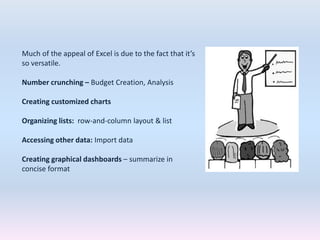 Much of the appeal of Excel is due to the fact that it’s
so versatile.
Number crunching – Budget Creation, Analysis
Creating customized charts
Organizing lists: row-and-column layout & list
Accessing other data: Import data
Creating graphical dashboards – summarize in
concise format
 