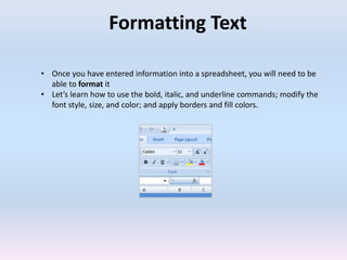 Formatting Text
• Once you have entered information into a spreadsheet, you will need to be
able to format it
• Let’s learn how to use the bold, italic, and underline commands; modify the
font style, size, and color; and apply borders and fill colors.
 