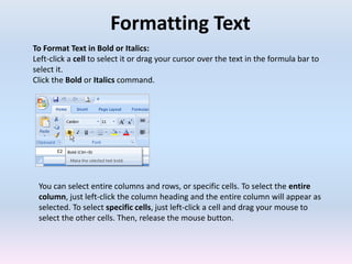 Formatting Text
To Format Text in Bold or Italics:
Left-click a cell to select it or drag your cursor over the text in the formula bar to
select it.
Click the Bold or Italics command.
You can select entire columns and rows, or specific cells. To select the entire
column, just left-click the column heading and the entire column will appear as
selected. To select specific cells, just left-click a cell and drag your mouse to
select the other cells. Then, release the mouse button.
 