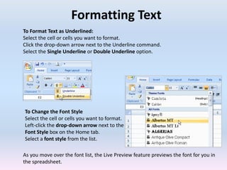 Formatting Text
To Format Text as Underlined:
Select the cell or cells you want to format.
Click the drop-down arrow next to the Underline command.
Select the Single Underline or Double Underline option.
To Change the Font Style
Select the cell or cells you want to format.
Left-click the drop-down arrow next to the
Font Style box on the Home tab.
Select a font style from the list.
As you move over the font list, the Live Preview feature previews the font for you in
the spreadsheet.
 