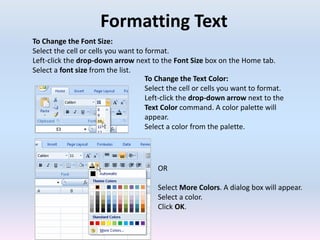 Formatting Text
To Change the Font Size:
Select the cell or cells you want to format.
Left-click the drop-down arrow next to the Font Size box on the Home tab.
Select a font size from the list.
To Change the Text Color:
Select the cell or cells you want to format.
Left-click the drop-down arrow next to the
Text Color command. A color palette will
appear.
Select a color from the palette.
OR
Select More Colors. A dialog box will appear.
Select a color.
Click OK.
 