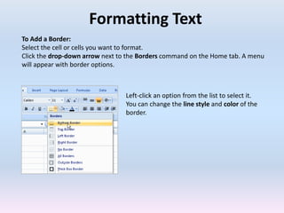 Formatting Text
To Add a Border:
Select the cell or cells you want to format.
Click the drop-down arrow next to the Borders command on the Home tab. A menu
will appear with border options.
Left-click an option from the list to select it.
You can change the line style and color of the
border.
 