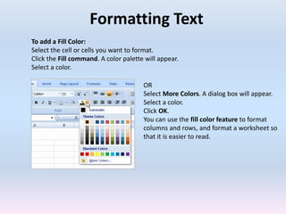 Formatting Text
To add a Fill Color:
Select the cell or cells you want to format.
Click the Fill command. A color palette will appear.
Select a color.
OR
Select More Colors. A dialog box will appear.
Select a color.
Click OK.
You can use the fill color feature to format
columns and rows, and format a worksheet so
that it is easier to read.
 