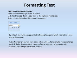 Formatting Text
To Format Numbers and Dates:
Select the cell or cells you want to format.
Left-click the drop-down arrow next to the Number Format box.
Select one of the options for formatting numbers.
By default, the numbers appear in the General category, which means there is no
special formatting.
In the Number group, you have some other options. For example, you can change
the U.S. dollar sign to another currency format, numbers to percents, add
commas, and change the decimal location.
 