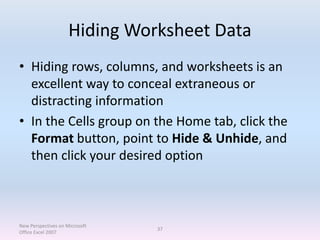 Hiding Worksheet Data
• Hiding rows, columns, and worksheets is an
excellent way to conceal extraneous or
distracting information
• In the Cells group on the Home tab, click the
Format button, point to Hide & Unhide, and
then click your desired option
New Perspectives on Microsoft
Office Excel 2007
37
 