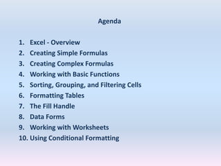 Agenda
1. Excel - Overview
2. Creating Simple Formulas
3. Creating Complex Formulas
4. Working with Basic Functions
5. Sorting, Grouping, and Filtering Cells
6. Formatting Tables
7. The Fill Handle
8. Data Forms
9. Working with Worksheets
10. Using Conditional Formatting
 