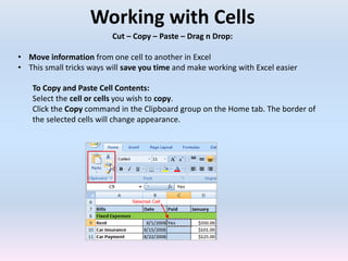 Working with Cells
Cut – Copy – Paste – Drag n Drop:
• Move information from one cell to another in Excel
• This small tricks ways will save you time and make working with Excel easier
To Copy and Paste Cell Contents:
Select the cell or cells you wish to copy.
Click the Copy command in the Clipboard group on the Home tab. The border of
the selected cells will change appearance.
 