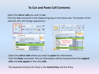 To Cut and Paste Cell Contents:
Select the cell or cells you wish to cut.
Click the Cut command in the Clipboard group on the Home tab. The border of the
selected cells will change appearance.
Select the cell or cells where you want to paste the information.
Click the Paste command. The cut information will be removed from the original
cells and now appear in the new cells.
The keyboard shortcut for Paste is the Control Key and the V key.
 