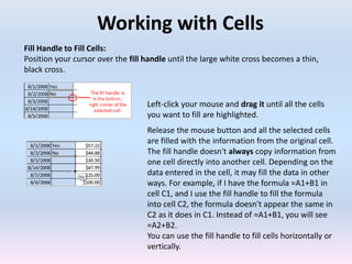 Working with Cells
Fill Handle to Fill Cells:
Position your cursor over the fill handle until the large white cross becomes a thin,
black cross.
Left-click your mouse and drag it until all the cells
you want to fill are highlighted.
Release the mouse button and all the selected cells
are filled with the information from the original cell.
The fill handle doesn't always copy information from
one cell directly into another cell. Depending on the
data entered in the cell, it may fill the data in other
ways. For example, if I have the formula =A1+B1 in
cell C1, and I use the fill handle to fill the formula
into cell C2, the formula doesn't appear the same in
C2 as it does in C1. Instead of =A1+B1, you will see
=A2+B2.
You can use the fill handle to fill cells horizontally or
vertically.
 
