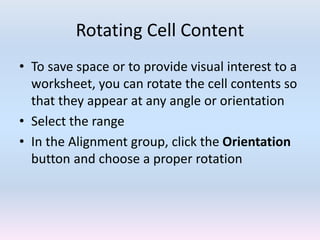 Rotating Cell Content
• To save space or to provide visual interest to a
worksheet, you can rotate the cell contents so
that they appear at any angle or orientation
• Select the range
• In the Alignment group, click the Orientation
button and choose a proper rotation
 