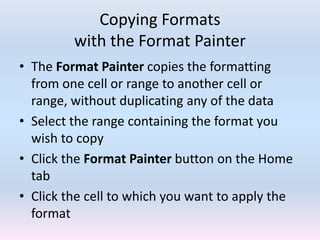 Copying Formats
with the Format Painter
• The Format Painter copies the formatting
from one cell or range to another cell or
range, without duplicating any of the data
• Select the range containing the format you
wish to copy
• Click the Format Painter button on the Home
tab
• Click the cell to which you want to apply the
format
 