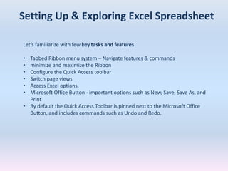 Setting Up & Exploring Excel Spreadsheet
Let’s familiarize with few key tasks and features
• Tabbed Ribbon menu system – Navigate features & commands
• minimize and maximize the Ribbon
• Configure the Quick Access toolbar
• Switch page views
• Access Excel options.
• Microsoft Office Button - important options such as New, Save, Save As, and
Print
• By default the Quick Access Toolbar is pinned next to the Microsoft Office
Button, and includes commands such as Undo and Redo.
 