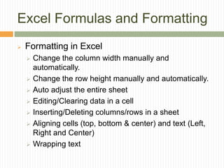 Excel Formulas and Formatting
 Formatting in Excel
 Change the column width manually and
automatically.
 Change the row height manually and automatically.
 Auto adjust the entire sheet
 Editing/Clearing data in a cell
 Inserting/Deleting columns/rows in a sheet
 Aligning cells (top, bottom & center) and text (Left,
Right and Center)
 Wrapping text
 