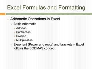 Excel Formulas and Formatting
 Arithmetic Operations in Excel
 Basic Arithmetic
 Addition
 Subtraction
 Division
 Multiplication
 Exponent (Power and roots) and brackets – Excel
follows the BODMAS concept
 