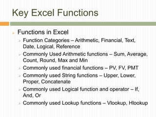Key Excel Functions
 Functions in Excel
 Function Categories – Arithmetic, Financial, Text,
Date, Logical, Reference
 Commonly Used Arithmetic functions – Sum, Average,
Count, Round, Max and Min
 Commonly used financial functions – PV, FV, PMT
 Commonly used String functions – Upper, Lower,
Proper, Concatenate
 Commonly used Logical function and operator – If,
And, Or
 Commonly used Lookup functions – Vlookup, Hlookup
 