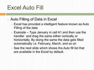 Excel Auto Fill
 Auto Filling of Data in Excel
 Excel has provided a intelligent feature known as Auto
Filling of the data
 Example – Type January in cell A1 and then use the
handler and drag the same either vertically or
horizontally. By doing the same the data gets filled
automatically i.e. February, March, and so on
 See the next slide which shows the Auto fill list that
are available in the Excel by default.
 