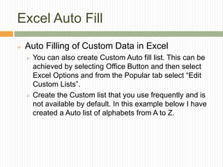 Excel Auto Fill
 Auto Filling of Custom Data in Excel
 You can also create Custom Auto fill list. This can be
achieved by selecting Office Button and then select
Excel Options and from the Popular tab select “Edit
Custom Lists”.
 Create the Custom list that you use frequently and is
not available by default. In this example below I have
created a Auto list of alphabets from A to Z.
 