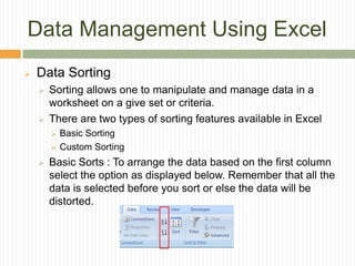 Data Management Using Excel
 Data Sorting
 Sorting allows one to manipulate and manage data in a
worksheet on a give set or criteria.
 There are two types of sorting features available in Excel
 Basic Sorting
 Custom Sorting
 Basic Sorts : To arrange the data based on the first column
select the option as displayed below. Remember that all the
data is selected before you sort or else the data will be
distorted.
 